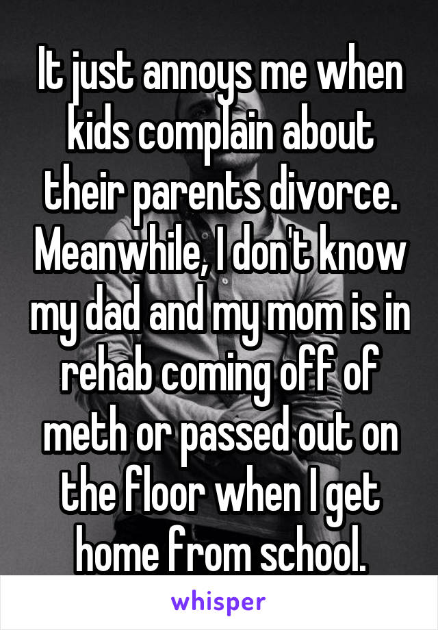 It just annoys me when kids complain about their parents divorce. Meanwhile, I don't know my dad and my mom is in rehab coming off of meth or passed out on the floor when I get home from school.