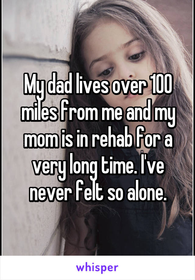 My dad lives over 100 miles from me and my mom is in rehab for a very long time. I've never felt so alone.