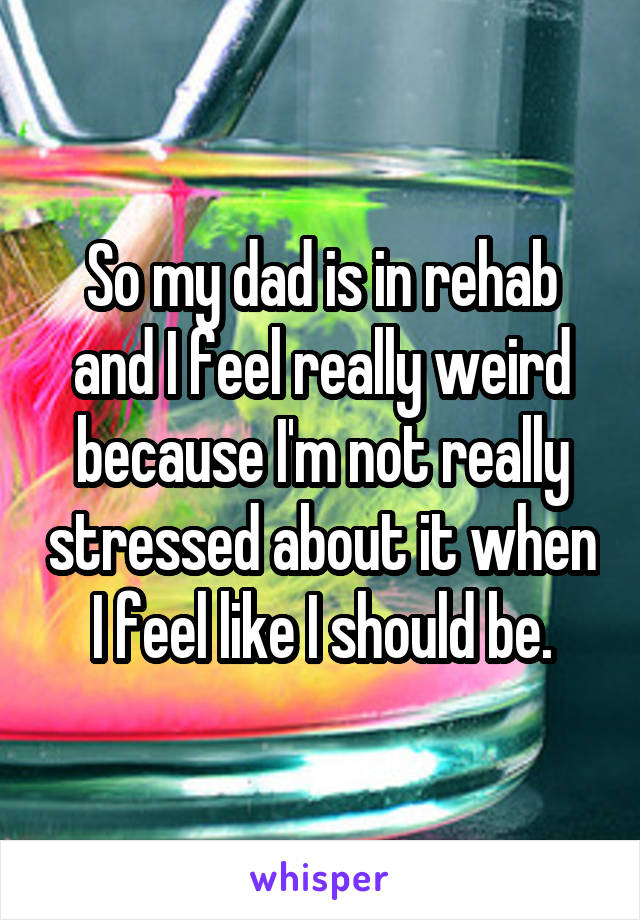 So my dad is in rehab and I feel really weird because I'm not really stressed about it when I feel like I should be.