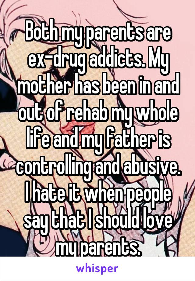 Both my parents are ex-drug addicts. My mother has been in and out of rehab my whole life and my father is controlling and abusive. I hate it when people say that I should love my parents.