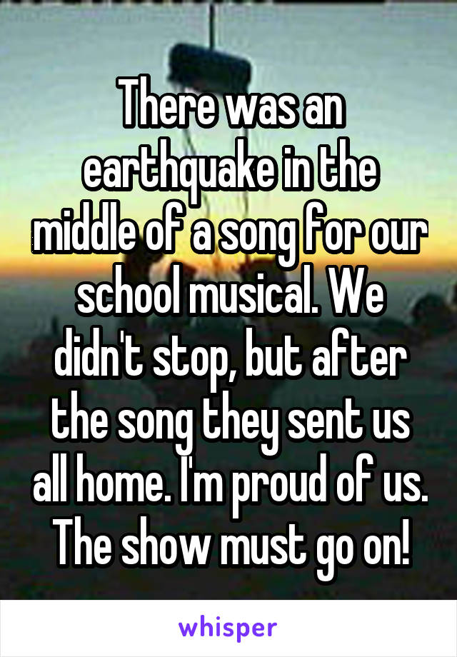 There was an earthquake in the middle of a song for our school musical. We didn't stop, but after the song they sent us all home. I'm proud of us. The show must go on!