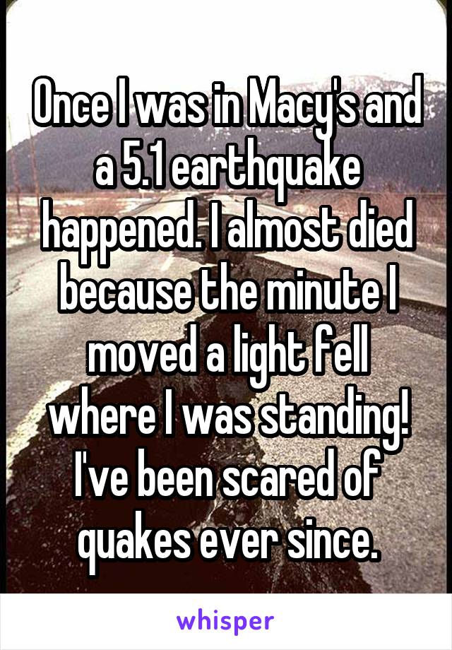 Once I was in Macy's and a 5.1 earthquake happened. I almost died because the minute I moved a light fell where I was standing! I've been scared of quakes ever since.