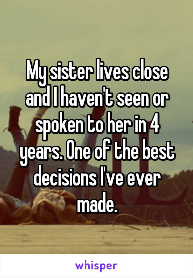 My sister lives close and I haven't seen or spoken to her in 4 years. One of the best decisions I've ever made.