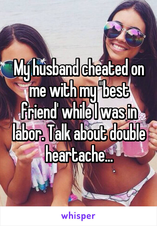 My husband cheated on me with my "best friend' while I was in labor. Talk about double heartache...