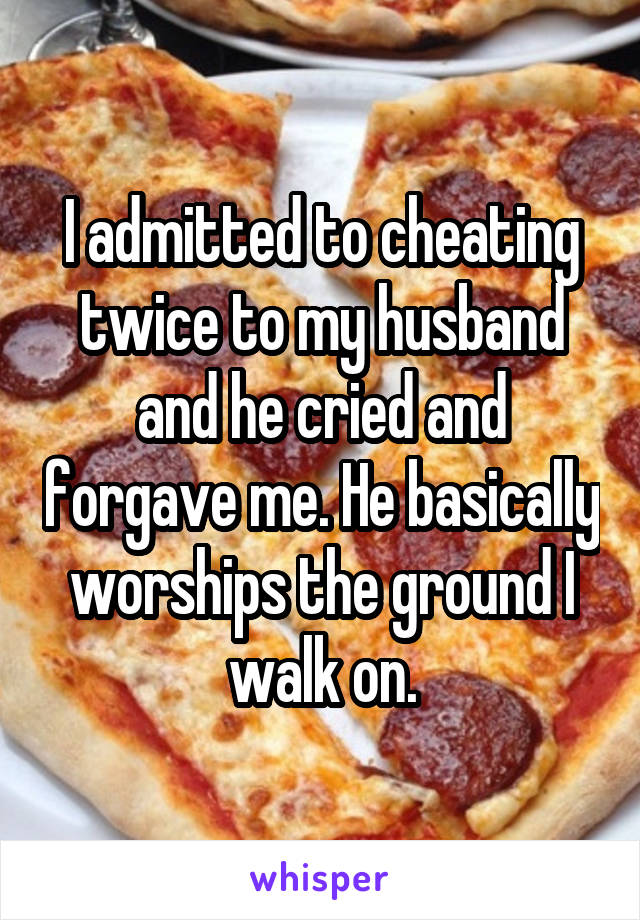 I admitted to cheating twice to my husband and he cried and forgave me. He basically worships the ground I walk on.