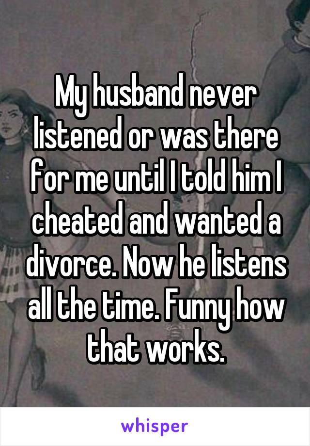 My husband never listened or was there for me until I told him I cheated and wanted a divorce. Now he listens all the time. Funny how that works.