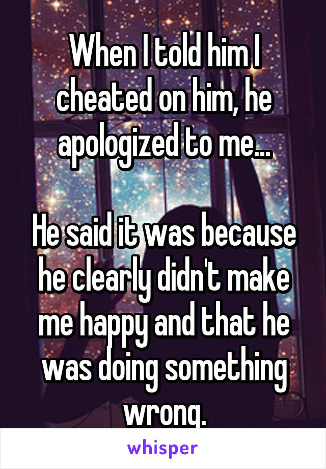 When I told him I cheated on him, he apologized to me...

He said it was because he clearly didn't make me happy and that he was doing something wrong.