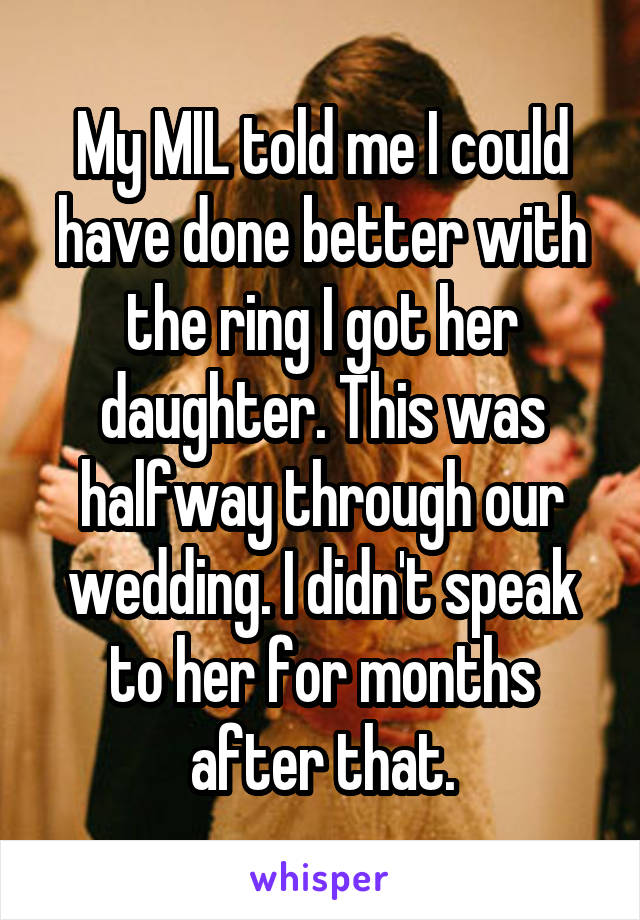 My MIL told me I could have done better with the ring I got her daughter. This was halfway through our wedding. I didn't speak to her for months after that.