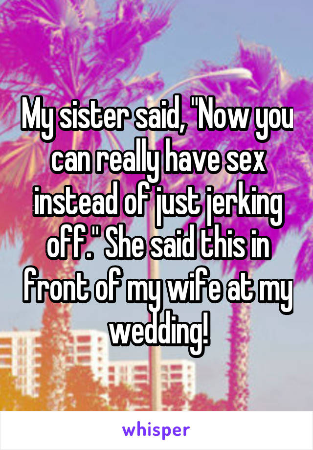My sister said, "Now you can really have sex instead of just jerking off." She said this in front of my wife at my wedding!