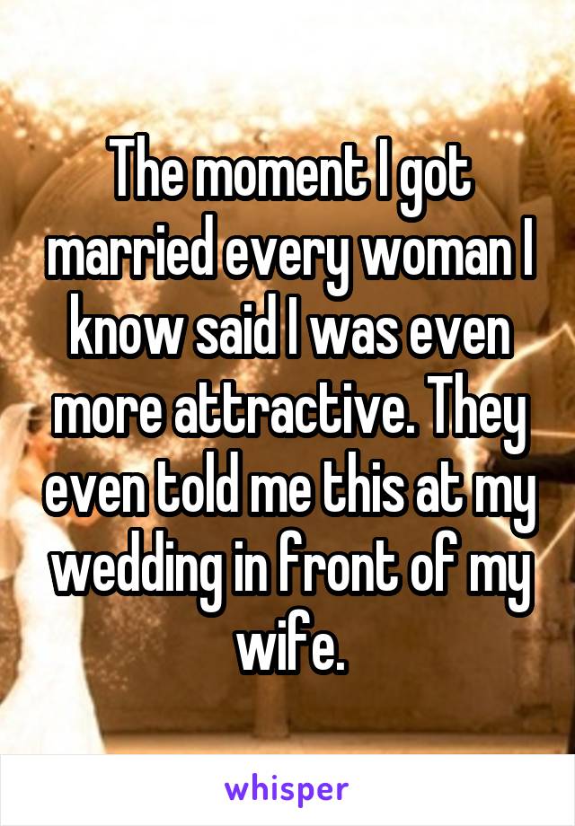 The moment I got married every woman I know said I was even more attractive. They even told me this at my wedding in front of my wife.