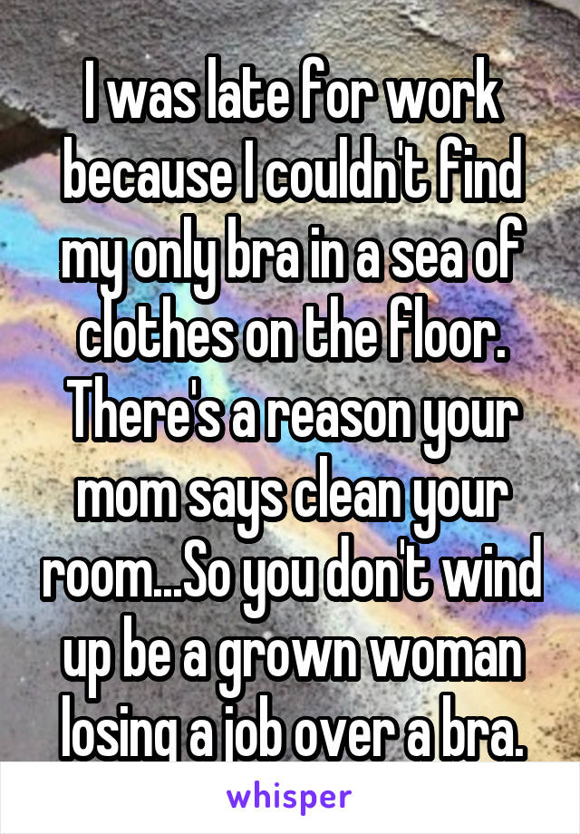 I was late for work because I couldn't find my only bra in a sea of clothes on the floor. There's a reason your mom says clean your room...So you don't wind up be a grown woman losing a job over a bra.