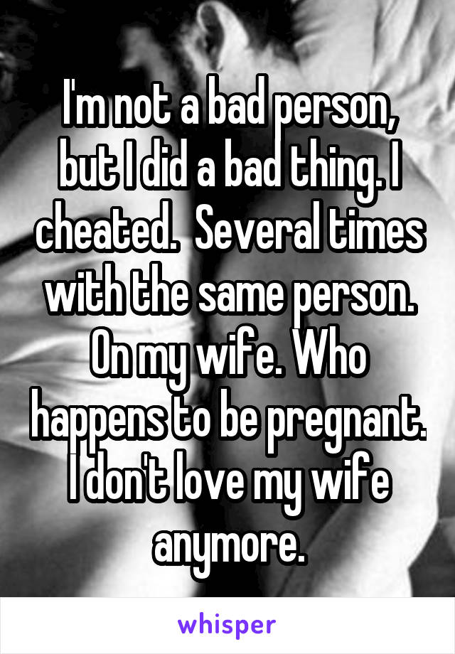 I'm not a bad person, but I did a bad thing. I cheated.  Several times with the same person. On my wife. Who happens to be pregnant. I don't love my wife anymore.