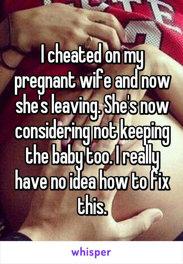 I cheated on my pregnant wife and now she's leaving. She's now considering not keeping the baby too. I really have no idea how to fix this.