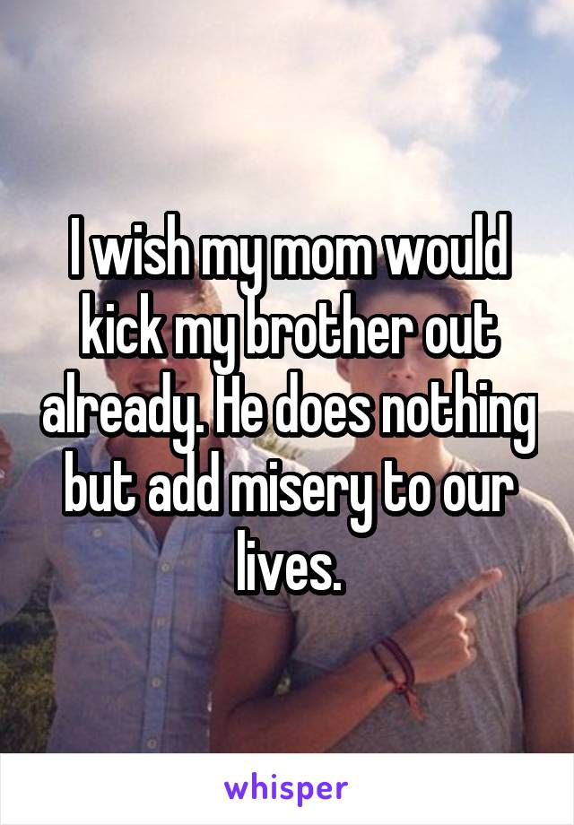 I wish my mom would kick my brother out already. He does nothing but add misery to our lives.