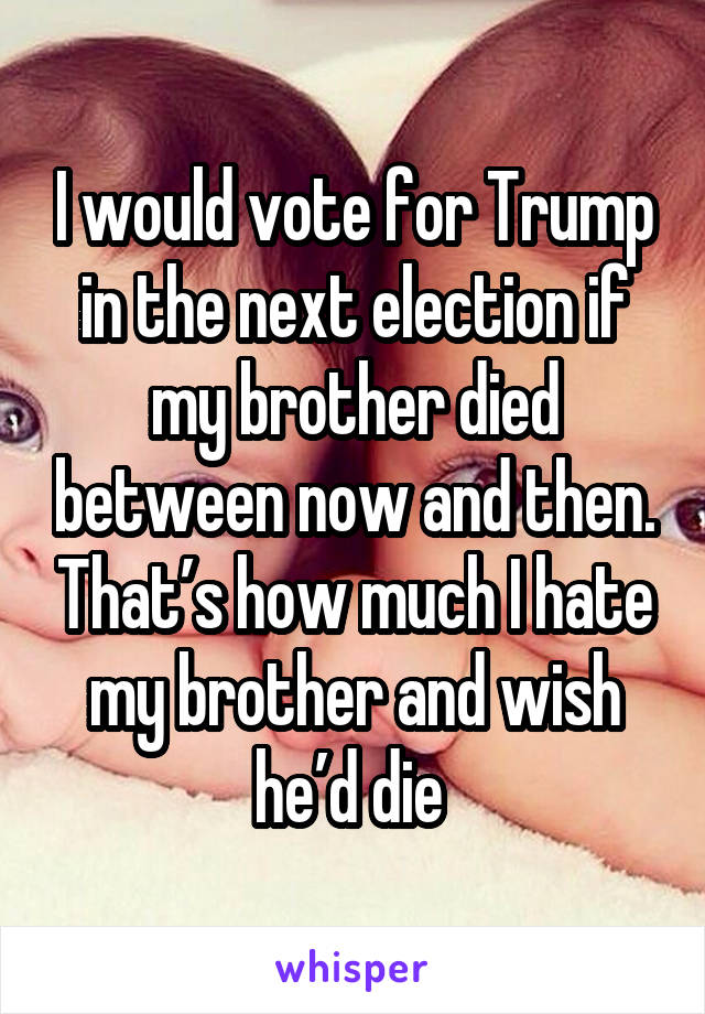 I would vote for Trump in the next election if my brother died between now and then. That’s how much I hate my brother and wish he’d die 