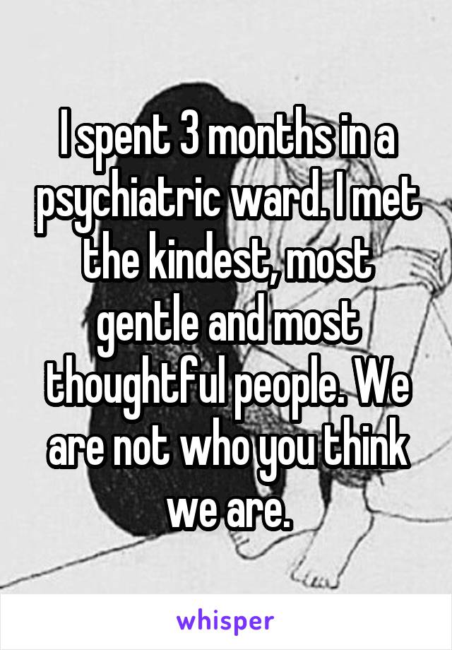 I spent 3 months in a psychiatric ward. I met the kindest, most gentle and most thoughtful people. We are not who you think we are.