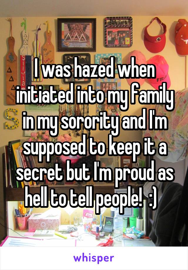 I was hazed when initiated into my family in my sorority and I'm supposed to keep it a secret but I'm proud as hell to tell people!  :)  