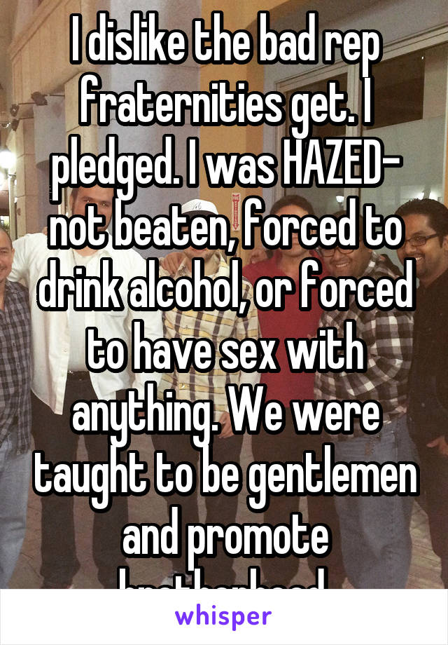 I dislike the bad rep fraternities get. I pledged. I was HAZED- not beaten, forced to drink alcohol, or forced to have sex with anything. We were taught to be gentlemen and promote brotherhood.