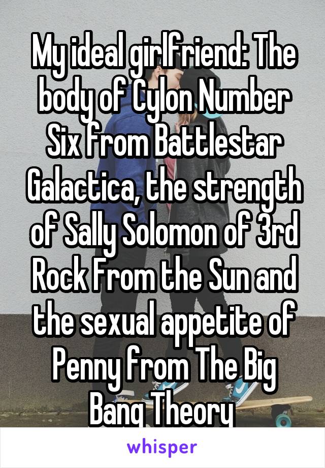 My ideal girlfriend: The body of Cylon Number Six from Battlestar Galactica, the strength of Sally Solomon of 3rd Rock From the Sun and the sexual appetite of Penny from The Big Bang Theory 