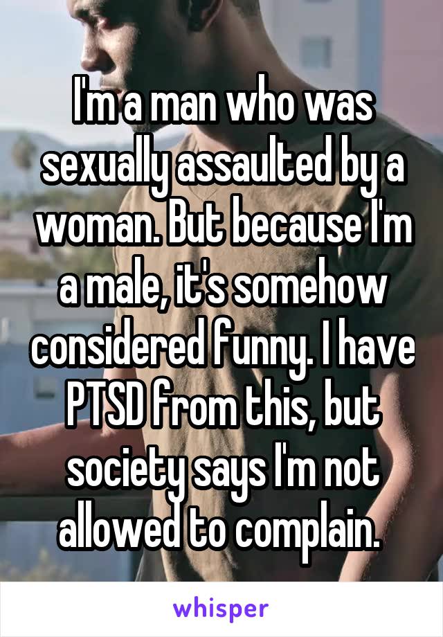 I'm a man who was sexually assaulted by a woman. But because I'm a male, it's somehow considered funny. I have PTSD from this, but society says I'm not allowed to complain. 