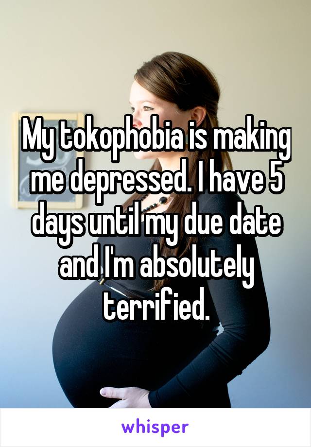 My tokophobia is making me depressed. I have 5 days until my due date and I'm absolutely terrified.