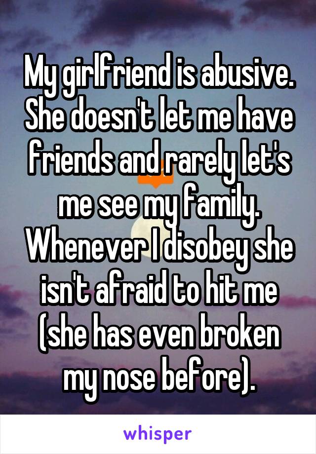 My girlfriend is abusive. She doesn't let me have friends and rarely let's me see my family. Whenever I disobey she isn't afraid to hit me (she has even broken my nose before).