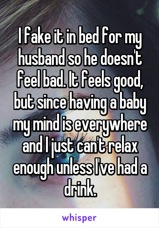 I fake it in bed for my husband so he doesn't feel bad. It feels good, but since having a baby my mind is everywhere and I just can't relax enough unless I've had a drink.