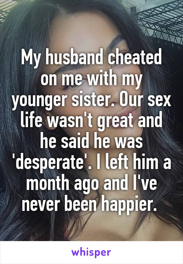 My husband cheated on me with my younger sister. Our sex life wasn't great and he said he was 'desperate'. I left him a month ago and I've never been happier. 