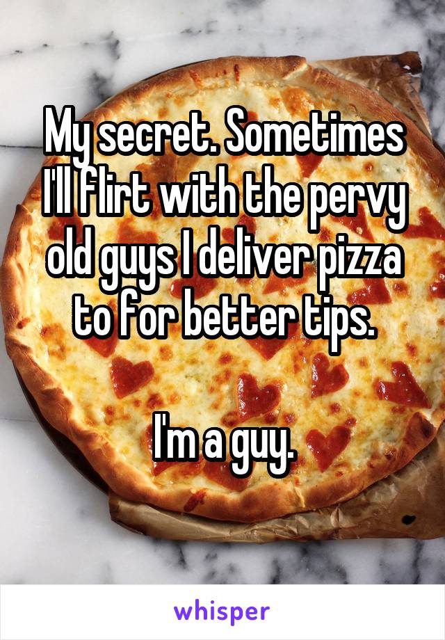 My secret. Sometimes I'll flirt with the pervy old guys I deliver pizza to for better tips.

I'm a guy.
