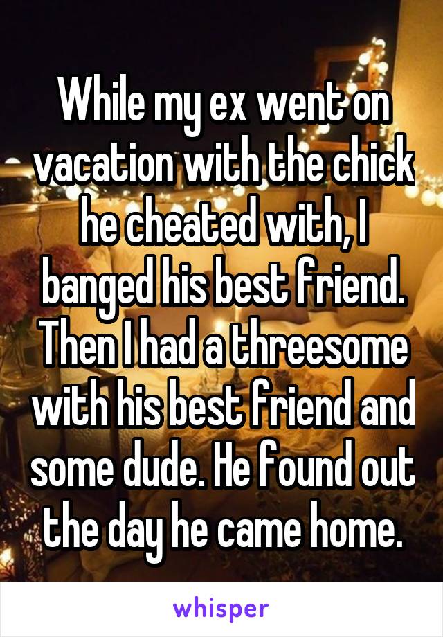 While my ex went on vacation with the chick he cheated with, I banged his best friend. Then I had a threesome with his best friend and some dude. He found out the day he came home.