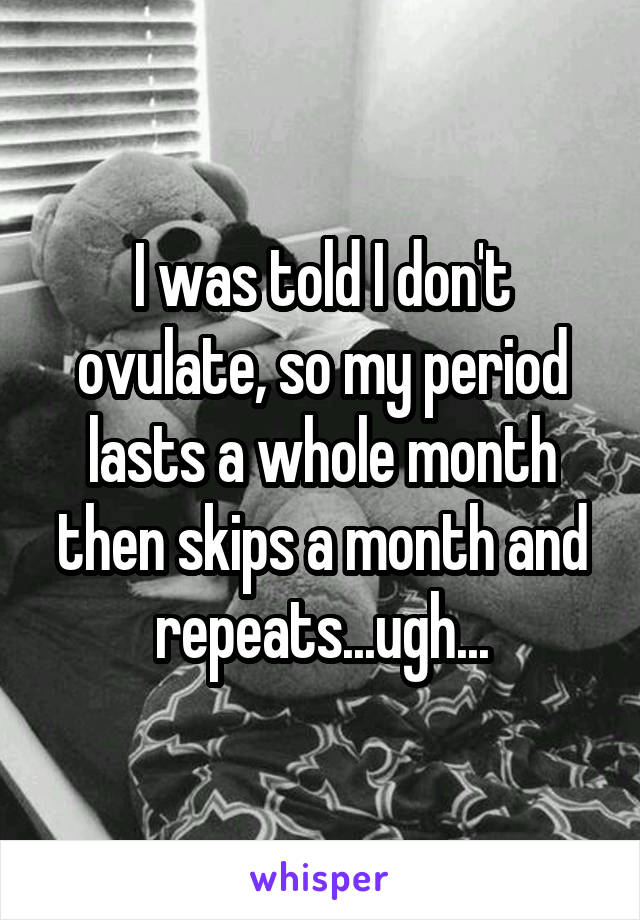 I was told I don't ovulate, so my period lasts a whole month then skips a month and repeats...ugh...