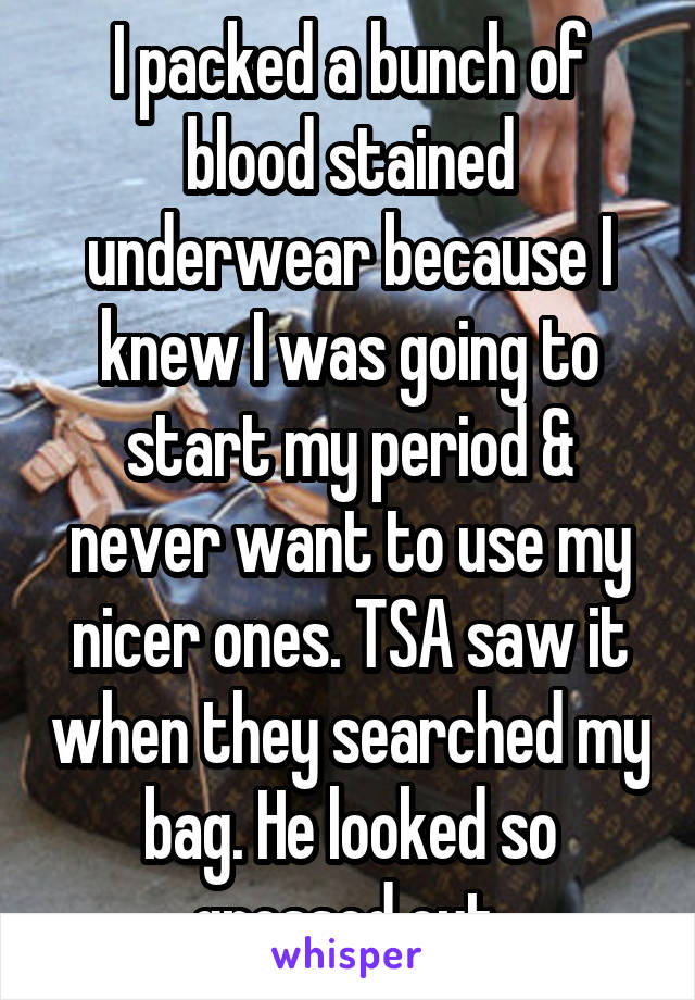 I packed a bunch of blood stained underwear because I knew I was going to start my period & never want to use my nicer ones. TSA saw it when they searched my bag. He looked so grossed out.