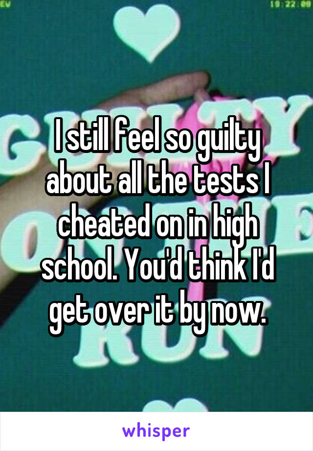 I still feel so guilty about all the tests I cheated on in high school. You'd think I'd get over it by now.