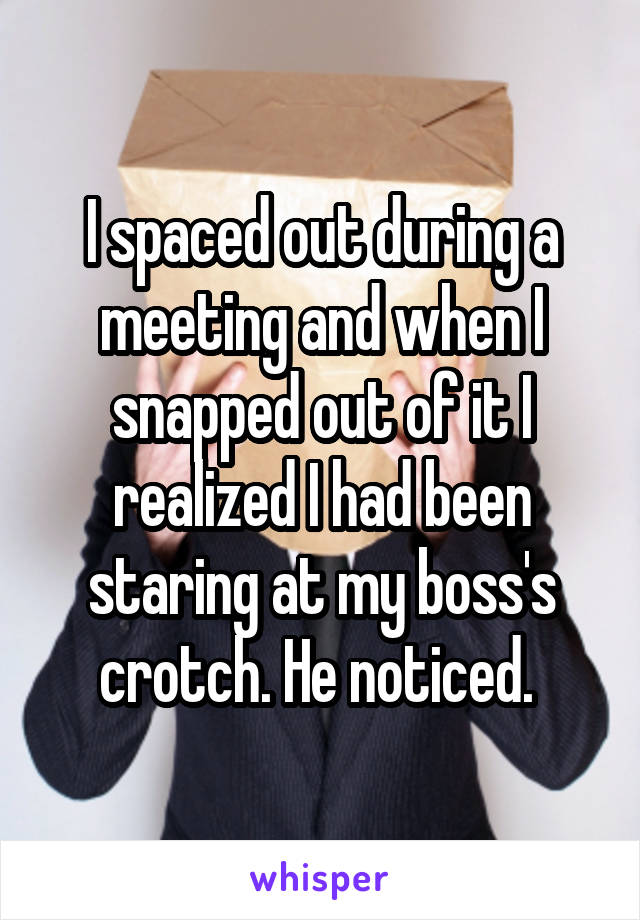 I spaced out during a meeting and when I snapped out of it I realized I had been staring at my boss's crotch. He noticed. 