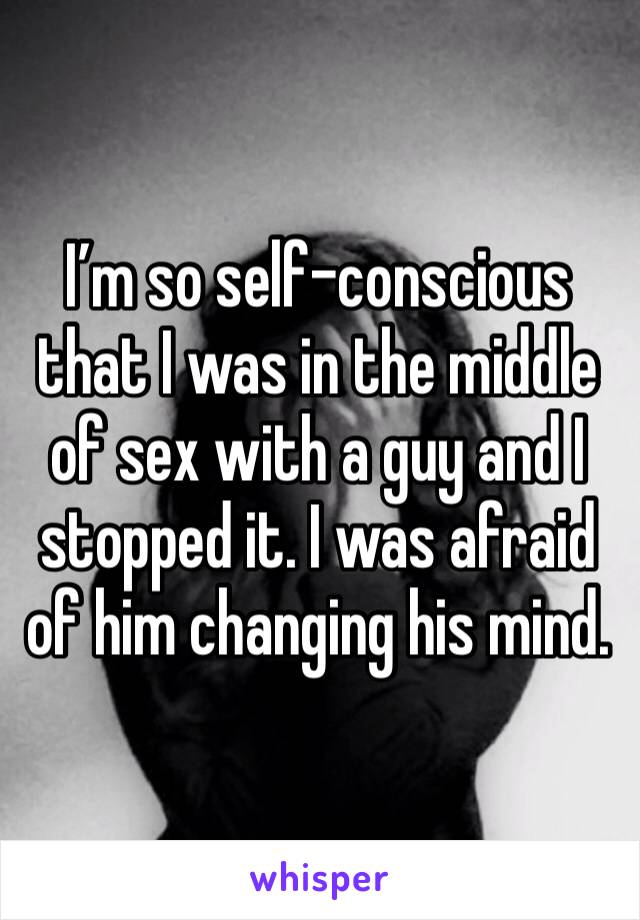 I’m so self-conscious that I was in the middle of sex with a guy and I stopped it. I was afraid of him changing his mind.