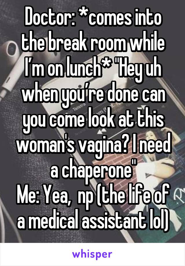 Doctor: *comes into the break room while I’m on lunch* "Hey uh when you’re done can you come look at this woman's vagina? I need a chaperone"
Me: Yea,  np (the life of a medical assistant lol)

