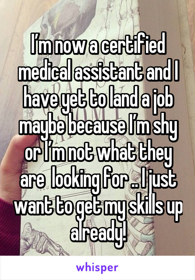 I’m now a certified medical assistant and I have yet to land a job maybe because I’m shy or I’m not what they are  looking for .. I just want to get my skills up already!