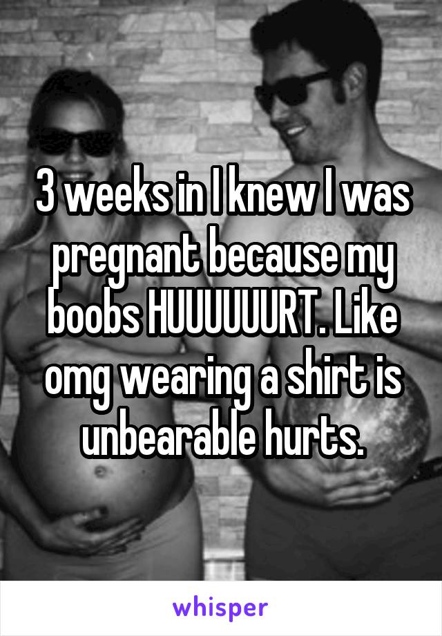 3 weeks in I knew I was pregnant because my boobs HUUUUUURT. Like omg wearing a shirt is unbearable hurts.