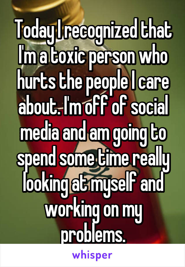 Today I recognized that I'm a toxic person who hurts the people I care about. I'm off of social media and am going to spend some time really looking at myself and working on my problems.