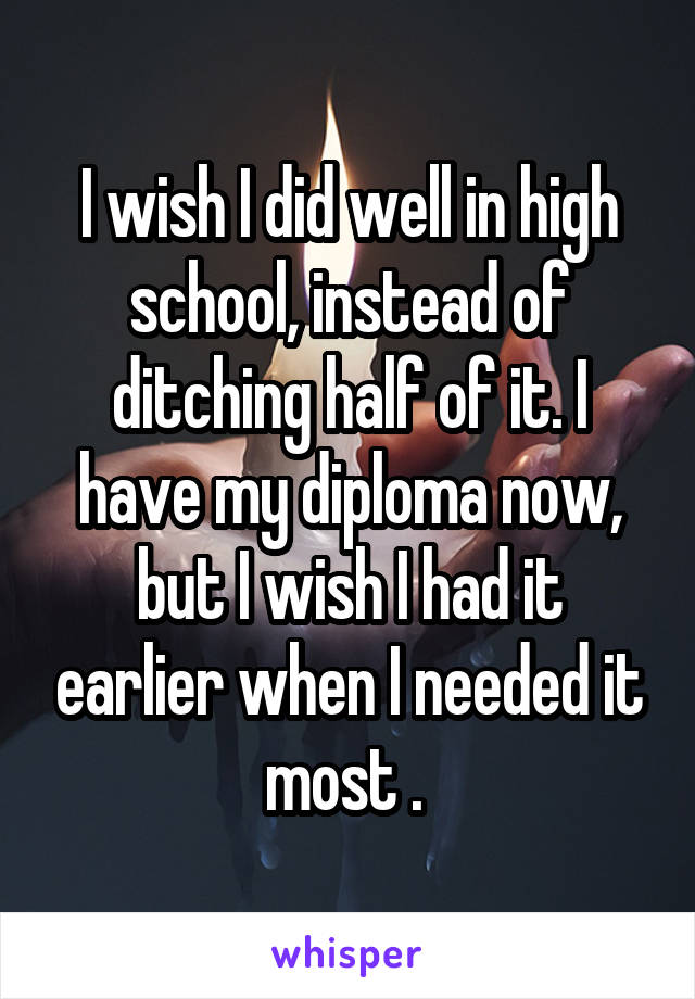 I wish I did well in high school, instead of ditching half of it. I have my diploma now, but I wish I had it earlier when I needed it most . 