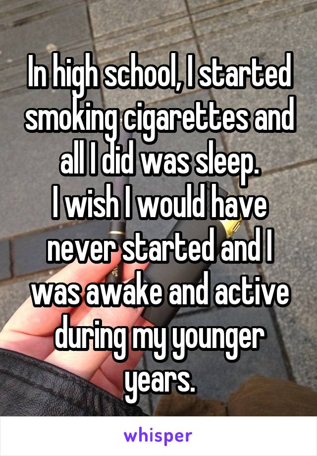 In high school, I started smoking cigarettes and all I did was sleep.
I wish I would have never started and I was awake and active during my younger years.