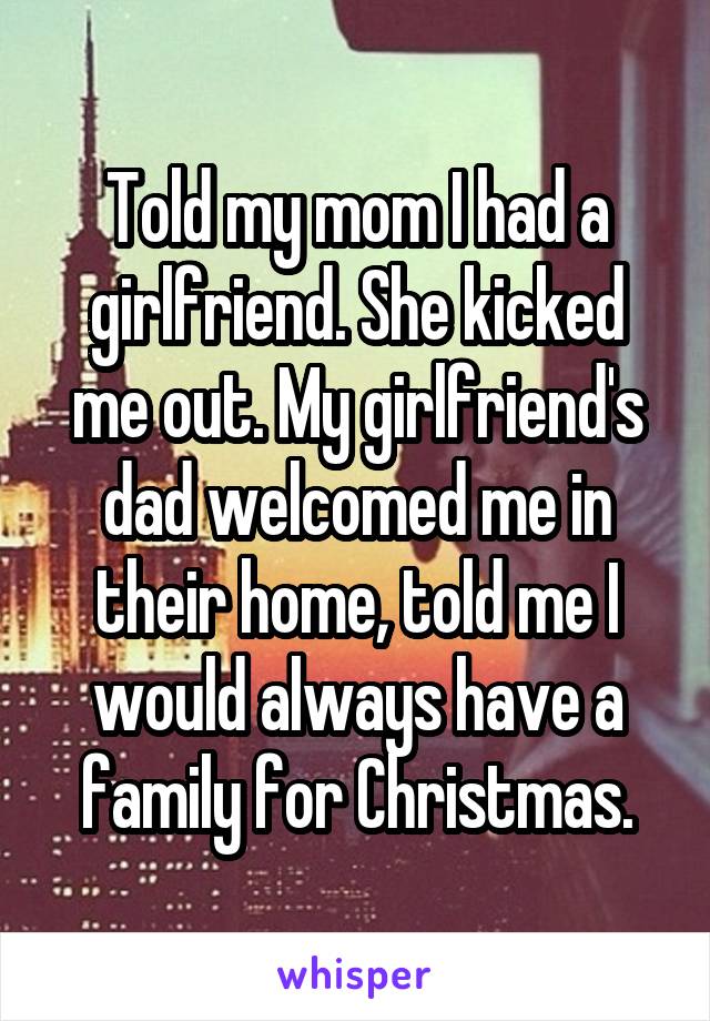 Told my mom I had a girlfriend. She kicked me out. My girlfriend's dad welcomed me in their home, told me I would always have a family for Christmas.