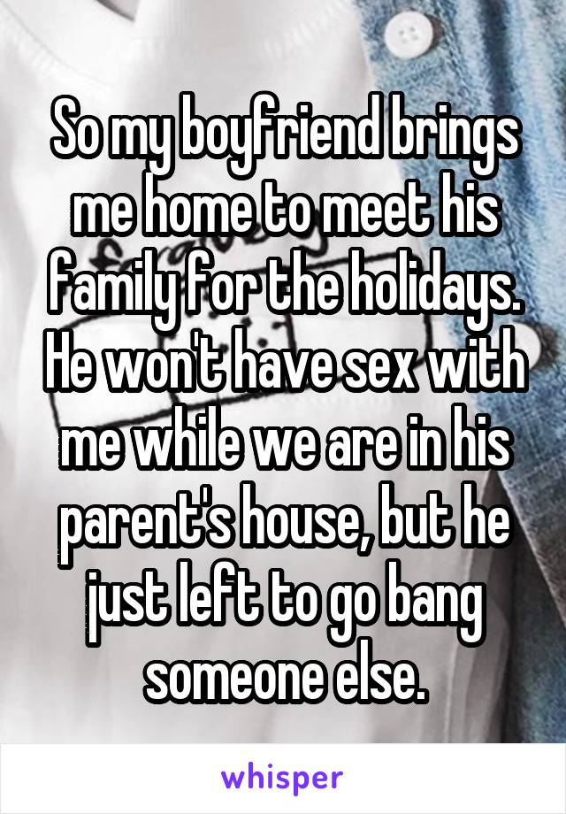 So my boyfriend brings me home to meet his family for the holidays. He won't have sex with me while we are in his parent's house, but he just left to go bang someone else.