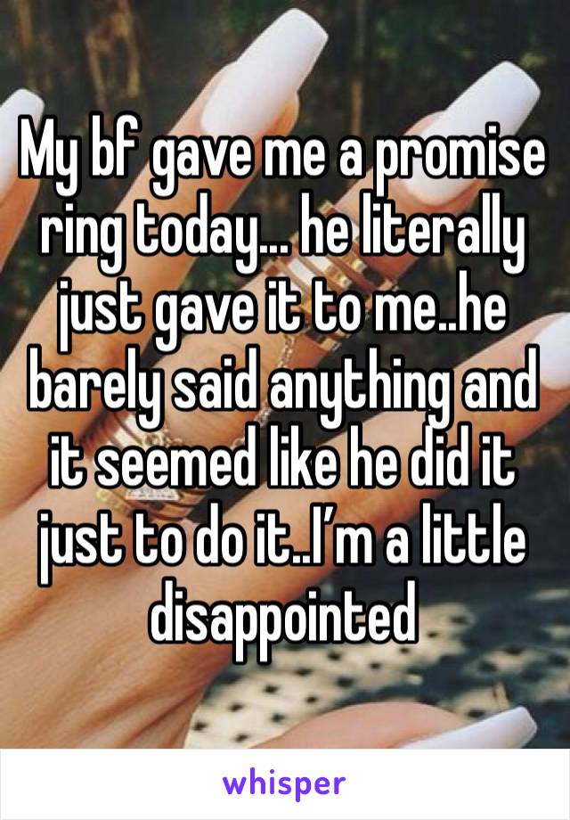 My bf gave me a promise ring today... he literally just gave it to me..he barely said anything and it seemed like he did it just to do it..I’m a little disappointed