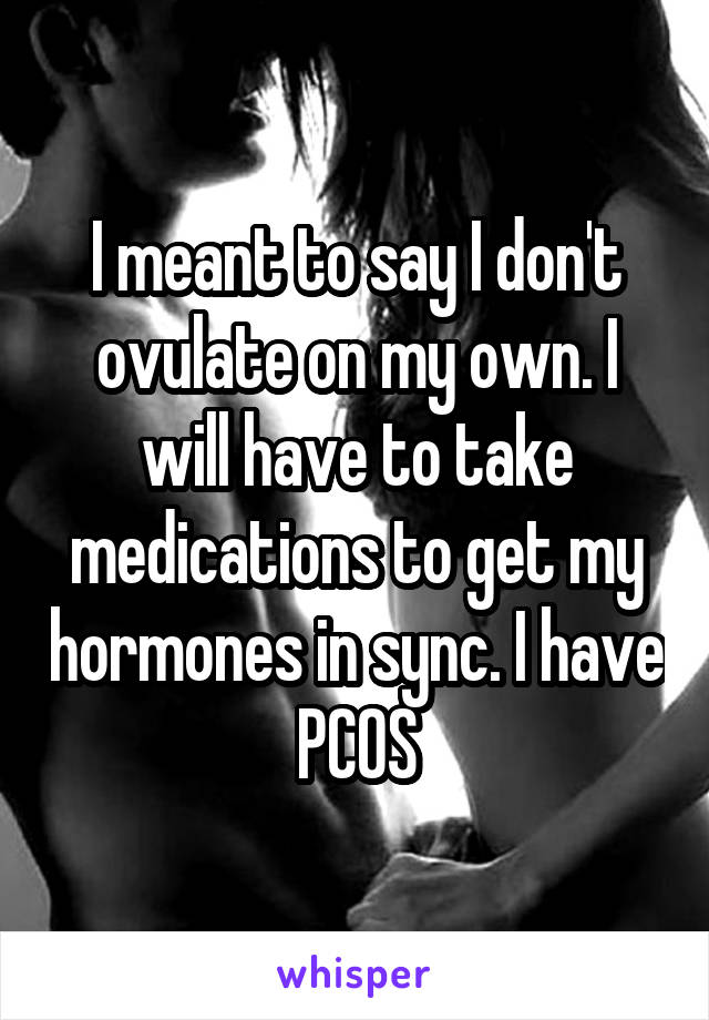 I meant to say I don't ovulate on my own. I will have to take medications to get my hormones in sync. I have PCOS
