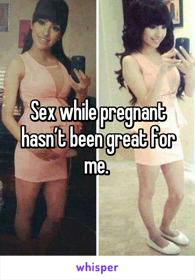 Sex while pregnant hasn’t been great for me. 