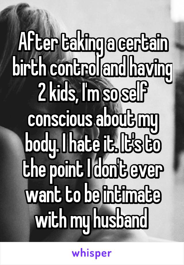 After taking a certain birth control and having 2 kids, I'm so self conscious about my body. I hate it. It's to the point I don't ever want to be intimate with my husband 