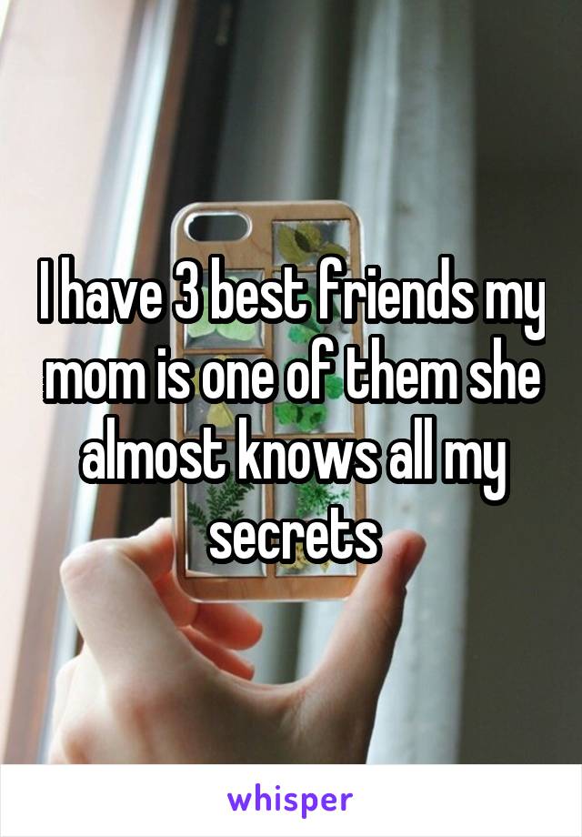 I have 3 best friends my mom is one of them she almost knows all my secrets