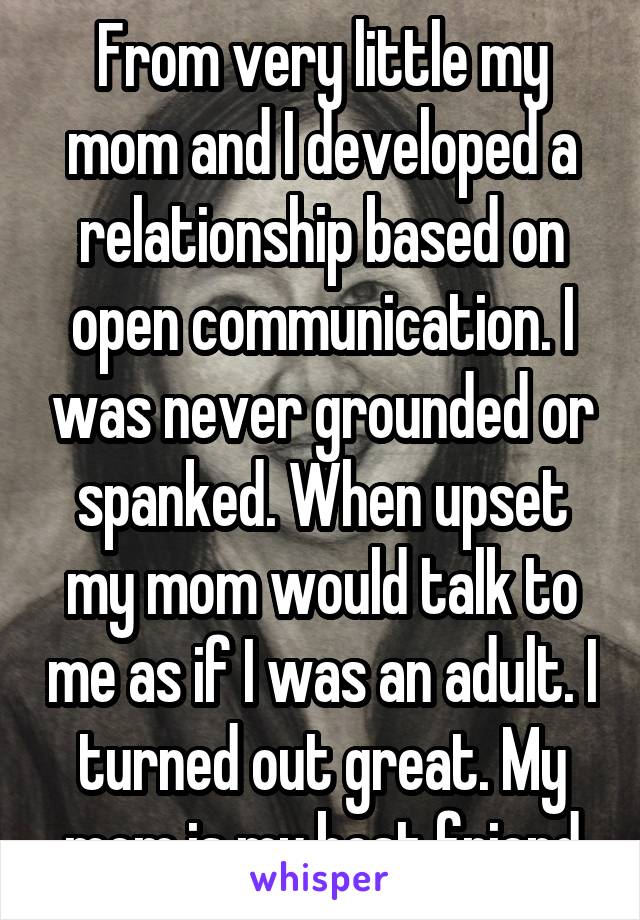 From very little my mom and I developed a relationship based on open communication. I was never grounded or spanked. When upset my mom would talk to me as if I was an adult. I turned out great. My mom is my best friend