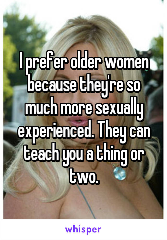 I prefer older women because they're so much more sexually experienced. They can teach you a thing or two.